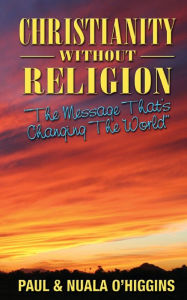 Title: Christianity Without Religion: The Message That's Changing The World, Author: Paul & Nuala O'Higgins