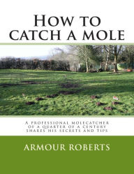 Title: How to catch a mole: A professional molecatcher of a quarter of a century shares his secrets and tips, Author: Armour Roberts