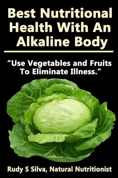 Best Nutritional Health With An Alkaline Body: Use Vegetables and Fruits To Eliminate Illness