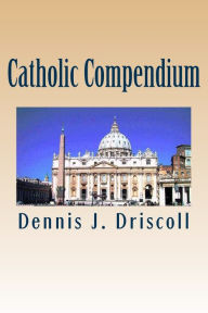 Title: Catholic Compendium: A concise look at Catholic doctrine, moral teaching, prayer life, the saints, and the Church's organization and calendar, Author: Dennis J Driscoll