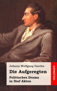 Title: Die Aufgeregten: Politisches Drama in fünf Akten, Author: Johann Wolfgang Goethe