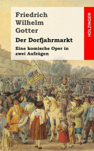 Title: Der Dorfjahrmarkt: Eine komische Oper in zwei Aufzügen, Author: Friedrich Wilhelm Gotter