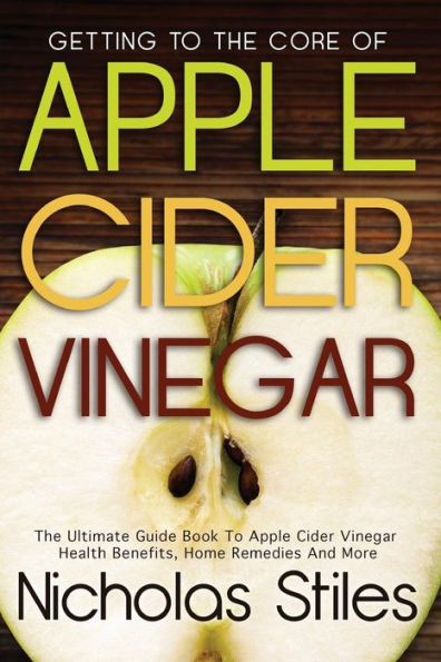 Getting To The Core Of Apple Cider Vinegar: The Ultimate Guide Book To Apple Cider Vinegar Health Benefits, Home Remedies And More