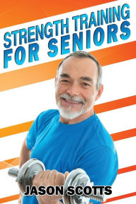 Title: Strength Training For Seniors: An Easy & Complete Step By Step Guide For YOU, Author: Jason Scotts