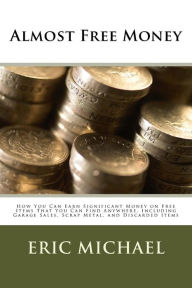 Title: Almost Free Money: How to Make Significant Money on Free Items That You Can Find Anywhere, Including Garage Sales, Scrap Metal, and Discarded Items, Author: Eric Michael