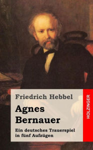 Title: Agnes Bernauer: Ein deutsches Trauerspiel in fünf Aufzügen, Author: Friedrich Hebbel