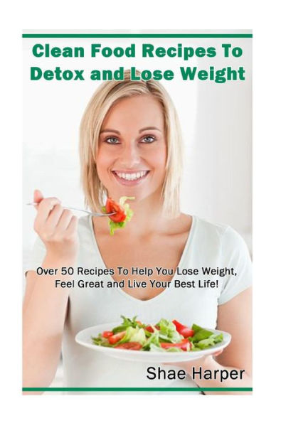 Clean Food Recipes to Detox and Lose Weight: Over 50 Recipes to Help You Lose Weight, Feel Great and Live Your Best Life!