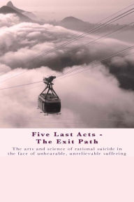 Title: Five Last Acts - The Exit Path: The arts and science of rational suicide in the face of unbearable, unrelievable suffering, Author: Chris Docker