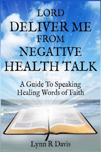 Lord Deliver Me From Negative Health Talk: A Guide To Speaking Healing Words Of Faith