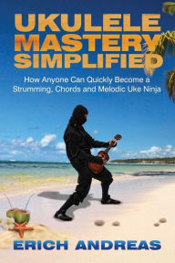 Title: Ukulele Mastery Simplified: How Anyone Can Quickly Become a Strumming, Chords, and Melodic Uke Ninja, Author: Erich Andreas