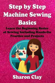 Title: Step by Step Machine Sewing Basics: Learn the Beginning Basics of Sewing Including Hands-on Practice and Projects!, Author: Sharon Clay