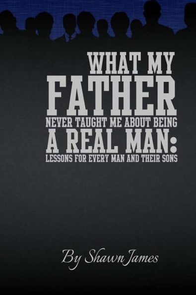 What My Father Never Taught Me About Being A Real Man: Lessons for Every Man and Their Sons