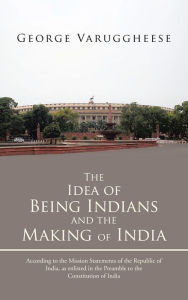 Title: The Idea of Being Indians and the Making of India: According to the Mission Statements of the Republic of India, as enlisted in the Preamble to the Constitution of India, Author: George Varuggheese