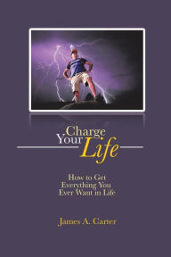 Title: Charge Your Life: How to Get Everything You Ever Want in Life, Author: James A. Carter