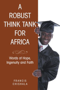 Title: A Robust Think Tank for Africa: Words of Hope, Ingenuity and Faith, Author: Francis Chishala