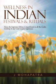Title: Wellness in Indian Festivals & Rituals: Since the Supreme Divine Is Manifested in All the Gods, Worship of Any God Is Quite Legitimate., Author: J Mohapatra