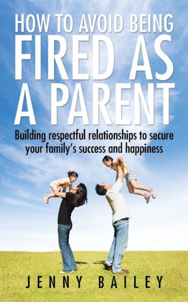 How to Avoid Being Fired as a Parent: Building respectful relationships secure your family's success and happiness