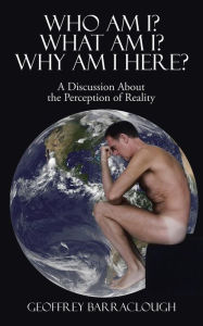 Title: Who Am I? What Am I? Why Am I here?: A Discussion About the Perception of Reality, Author: Geoffrey Barraclough