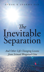 Title: The Inevitable Separation: And Other Life Changing Lessons from Srimad Bhagavad Gita, Author: Ashok K Sharma PhD