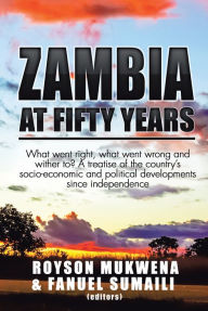 Title: Zambia at Fifty Years: What Went Right, What Went Wrong and Wither To? a Treatise of the Countrys Socio-Economic and Political Developments Since Independence, Author: Royson Mukwena