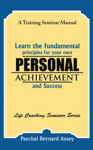 Title: Learn the Fundamental Principles for Your Own Personal Achievement and Success: A Training Seminar Manual, Author: Paschal Bernard Assey