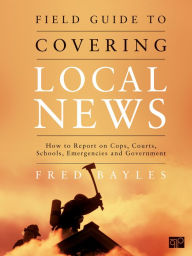 Title: Field Guide to Covering Local News: How to Report on Cops, Courts, Schools, Emergencies and Government, Author: Fred Bayles