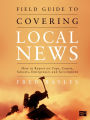 Field Guide to Covering Local News: How to Report on Cops, Courts, Schools, Emergencies and Government