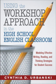 Title: Using the Workshop Approach in the High School English Classroom: Modeling Effective Writing, Reading, and Thinking Strategies for Student Success, Author: Cynthia D. Urbanski