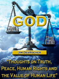 Title: God - The Truth -- The Lies: Thoughts on Truth, Peace, Human Rights and the Value of Human Life, Author: Jim DesRocher