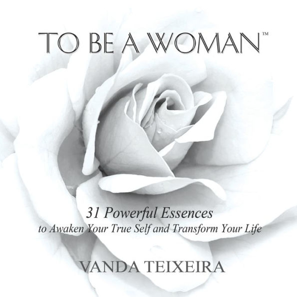 To Be a Woman: 31 Powerful Essences to Awaken Your True Self and Transform Your Life