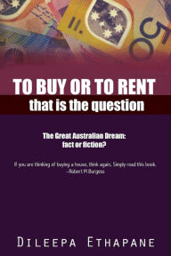 Title: To Buy or to Rent: That is the Question. The Great Australian Dream, Fact or Fiction., Author: Dileepa Ethapane