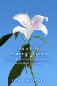 Title: As a Lily Among Thorns: A Story of King Solomon, the Queen of Sheba, and the Goddess of Wisdom, Author: Rudy U. Martinka