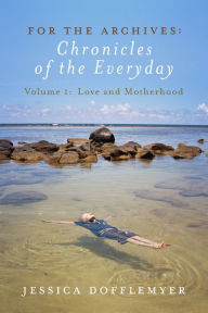 Title: For the Archives: Chronicles of the Everyday: Volume 1: Love and Motherhood, Author: Jessica Dofflemyer