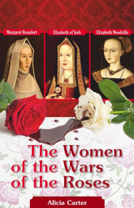 Title: The Women of the Wars of the Roses: Elizabeth Woodville, Margaret Beaufort & Elizabeth of York, Author: Alicia Carter