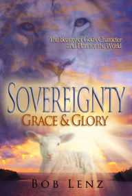 Title: Sovereignty, Grace & Glory: The Beauty of God's Character and Plan for the World, Author: Bob Lenz