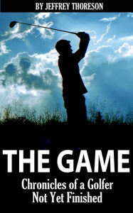 Title: The Game: Chronicles of a Golfer Not Yet Finished, Author: Jeffrey Thoreson