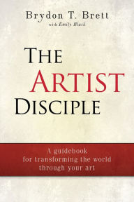 Title: The Artist-Disciple: A Guidebook for Transforming the World Through Your Art, Author: Brydon T. Brett