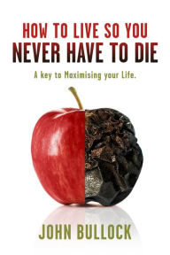 Title: How to Live So You Never Have to Die: A Key to Maximising your Life., Author: John Bullock