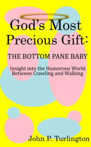 Title: God's Most Precious Gift: The Bottom Pane Baby: Insight Into the Humorous World Between Crawling and Walking, Author: John P. Turlington