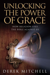 Title: Unlocking the Power of Grace: How Religion Uses the Bible Against Us, Author: Derek Mitchell