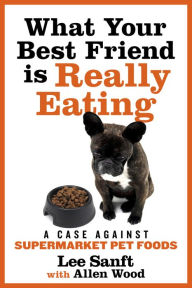 Title: What Your Best Friend is Really Eating: A Case Against Supermarket Pet Foods, Author: Lee Sanft