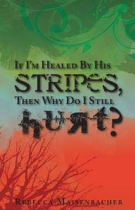 Title: If I'm Healed By His Stripes, Then Why Do I Still Hurt?, Author: Rebecca Maisenbacher