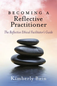 Title: Becoming a Reflective Practitioner: The Reflective Ethical Facilitator's Guide, Author: Kimberly Bain