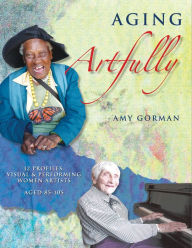 Title: Aging Artfully: 12 Profiles: Visual and Performing Women Artists 85-105, Author: Amy Gorman