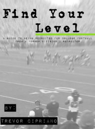 Title: Find Your Level: A Guide To Being Recruited for College Football From a Former D1 Recruiter, Author: Trevor Cipriano