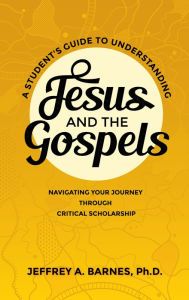 Title: A Student's Guide to Understanding Jesus and the Gospels: Navigating Your Journey Through Critical Scholarship, Author: Jeffrey A. Barnes