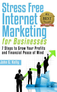 Title: Stress Free Internet Marketing for Businesses: 7 Steps to Grow Your Profit and Financial Peace of Mind., Author: John G. Kelly