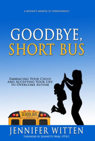 Title: Goodbye, Short Bus: Embracing your Child and Accepting Your Life to Overcome Autism, Author: Jennifer Witten