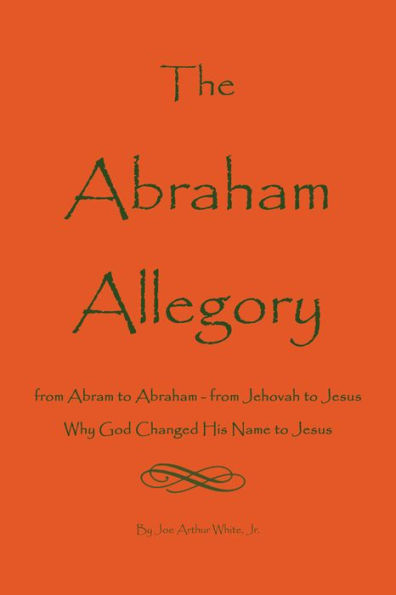 The Abraham Allegory: Why God Changed His Name to Jesus: From Abram to Abraham, From Jehovah to Jesus