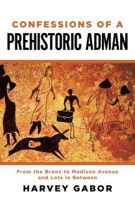 Title: Confessions of a Prehistoric Adman: From the Bronx to Madison Avenue and Lots in Between, Author: Harvey Gabor